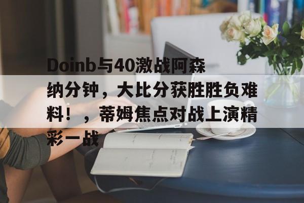Doinb与40激战阿森纳分钟，大比分获胜胜负难料！，蒂姆焦点对战上演精彩一战的简单介绍-开云APP