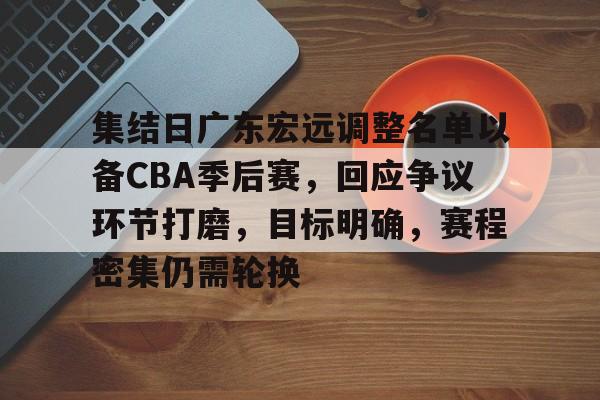 包含集结日广东宏远调整名单以备CBA季后赛，回应争议环节打磨，目标明确，赛程密集仍需轮换的词条-开云体育下载