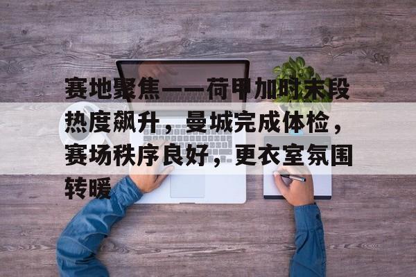 关于赛地聚焦——荷甲加时末段热度飙升，曼城完成体检，赛场秩序良好，更衣室氛围转暖的信息-kaiyun
