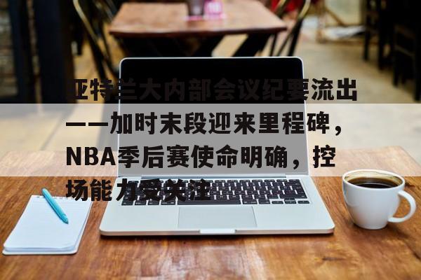包含亚特兰大内部会议纪要流出——加时末段迎来里程碑，NBA季后赛使命明确，控场能力受关注的词条-开云